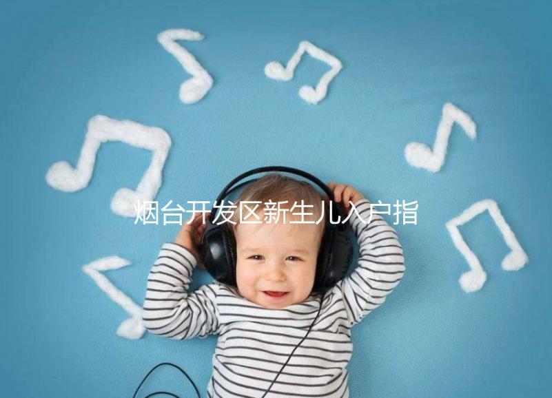 煙臺(tái)開(kāi)發(fā)區(qū)新生兒入戶指南,詳細(xì)地址加電話請(qǐng)查收