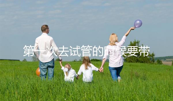 第一次去試管的時候要帶什么東西快速看！材料準備好了，小心白跑