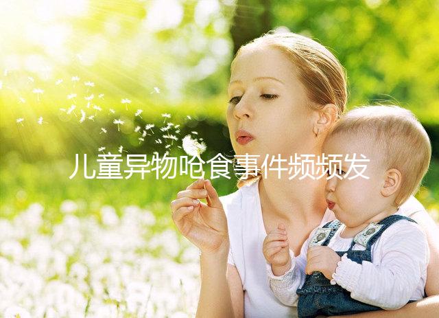 兒童異物嗆食事件頻頻發(fā)生，家長(zhǎng)們別再亂喂孩子吃東西了！