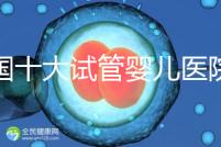 全國(guó)十大試管嬰兒醫(yī)院排名最新版，試管嬰兒醫(yī)院全國(guó)排名