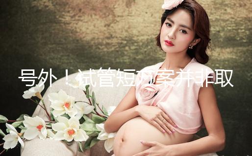 號外！試管短方案并非取卵數多就好，不清楚進來了解下