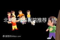 北京生殖科醫院推薦！協和等三甲醫院試管成功率多少
