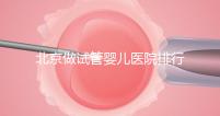 北京做試管嬰兒醫院排行榜，這十家是選擇之一