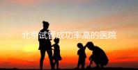 北京試管成功率高的醫院排行榜公布,好的生殖中心都在這