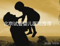 北京試管嬰兒醫(yī)院推薦:哪家醫(yī)院費(fèi)用合理成功率高?