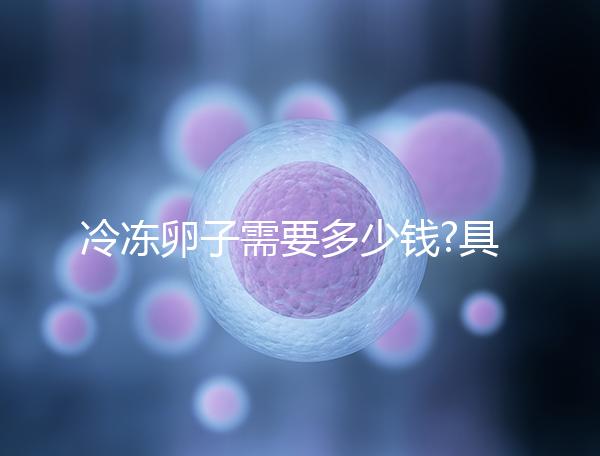 冷凍卵子需要多少錢?具體費(fèi)用主要分為3大部分