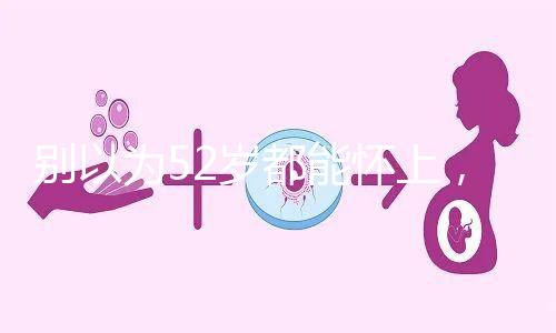 別以為52歲都能懷上，來看看絕經期懷孕的幾率！