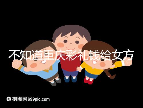 不知道重慶彩禮錢給女方多少看這，10萬什么水平一覽了然