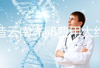 不造云南凍卵費用大約多少？看看昆明這些醫院價格就明了