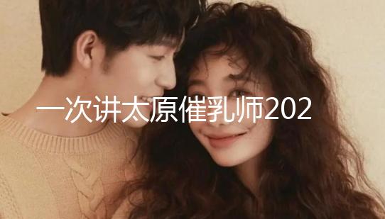 一次講太原催乳師2024單次多少錢，看完省多少錢