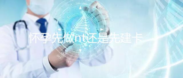 懷孕先做nt還是先建卡要分清，部分醫院得提前建大卡！