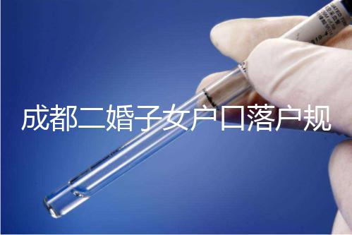 成都二婚子女戶口落戶規定解讀，按流程走最快一個月完成