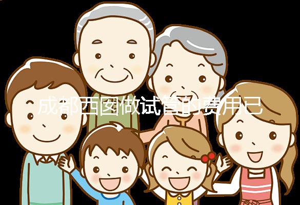成都西囡做試管的費用已公布，附2025最新西囡醫院試管成功率！
