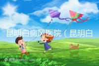 昆明白癜風(fēng)醫(yī)院(昆明白點(diǎn)癲風(fēng)醫(yī)院在哪里)