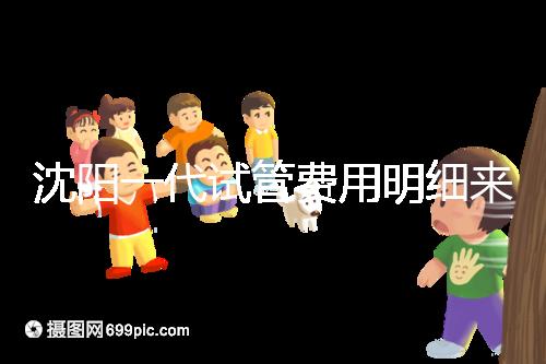 沈陽一代試管費用明細來了！附2024年前三醫院詳情