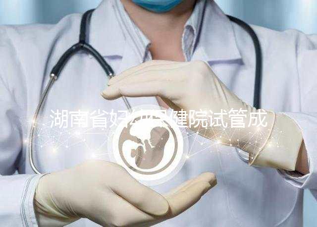 湖南省婦幼保健院試管成功率真不低,醫(yī)生選對費用省一半