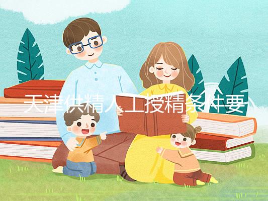 天津供精人工授精條件要求一覽，這些手續可千萬不能少