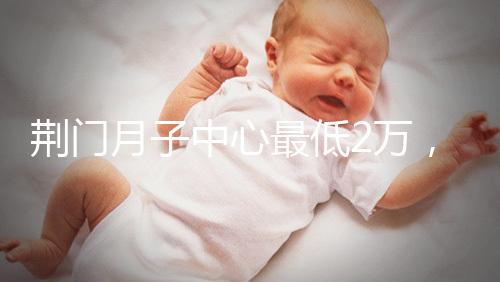 荊門月子中心最低2萬，這三家想省錢的機構(gòu)不容錯過