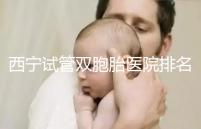 西寧試管雙胞胎醫院排名前十盤點，城中哪家最好清清楚楚