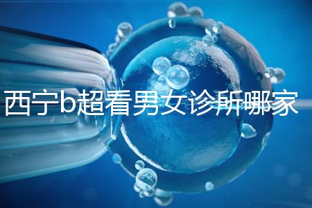 西寧b超看男女診所哪家好一文說清，湟中區(qū)、城中區(qū)費(fèi)用不同