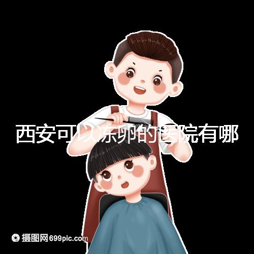 西安可以凍卵的醫(yī)院有哪些?唐都、西京、省婦幼全上榜