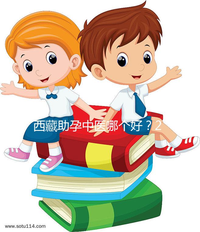 西藏助孕中醫(yī)哪個好?2024年新版專家排名