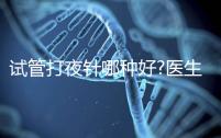 試管打夜針哪種好?醫(yī)生:臨床用藥有3種,達(dá)必佳最常見