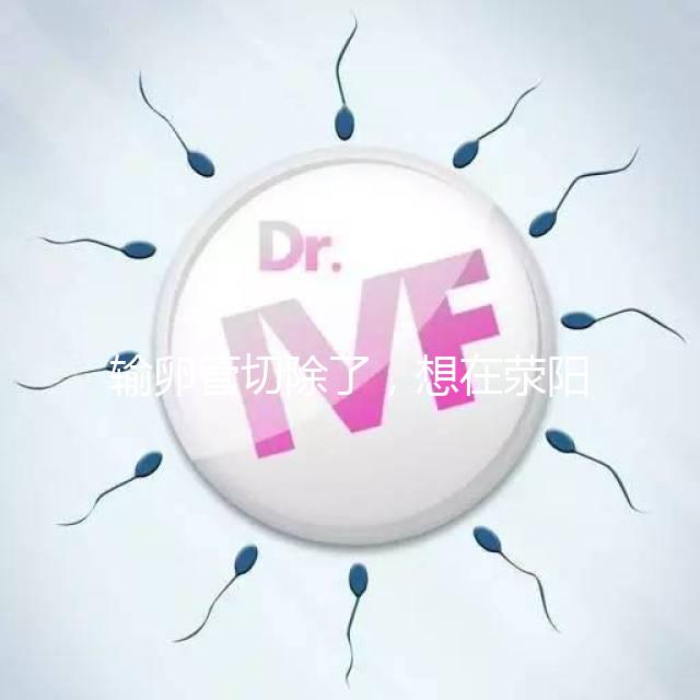 輸卵管切除了，想在滎陽做試管嬰兒要花多少錢？