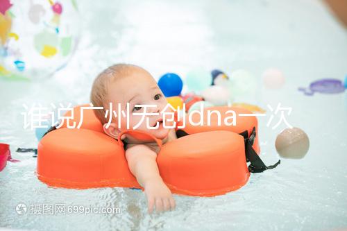 誰說廣州無創dna一次費用要千元,符合條件廣東省婦幼免費