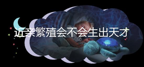 近親繁殖會不會生出天才孩子答案揭曉，最高可達...