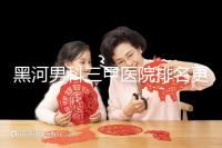 黑河男科三甲醫(yī)院排名更新，北安第一人民醫(yī)院不排隊