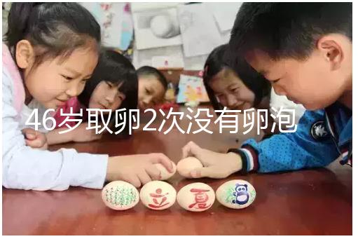 46歲取卵2次沒(méi)有卵泡怎么辦看這,要不要攢胚胎一文說(shuō)清