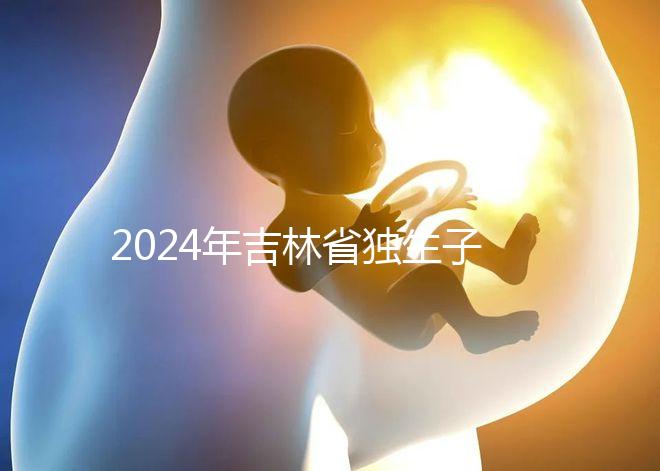 2024年吉林省獨(dú)生子女費(fèi)用新規(guī)定解讀，四平12月這筆錢記得去領(lǐng)