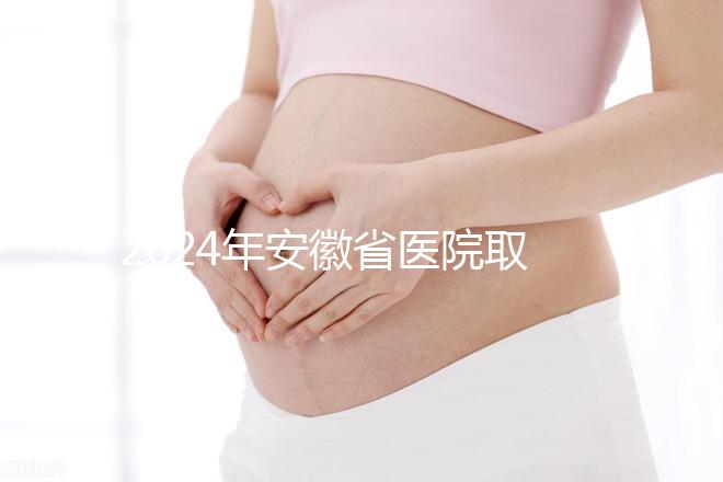 2024年安徽省醫院取卵價格盤點，過來的人告訴你要付多少錢