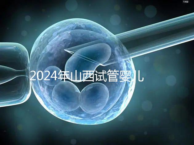 2024年山西試管嬰兒費用詳情參考，移植一次至少要花錢