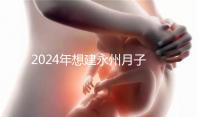 2024年想建永州月子中心怎么收費戳？零陵最高不超過10萬
