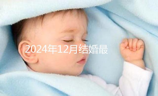 2024年12月結婚最吉利的日子出爐，黃道吉日有6個