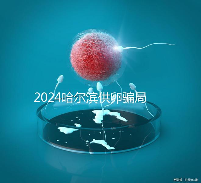 2024哈爾濱供卵騙局最新消息，假數據、假成功率已曝光