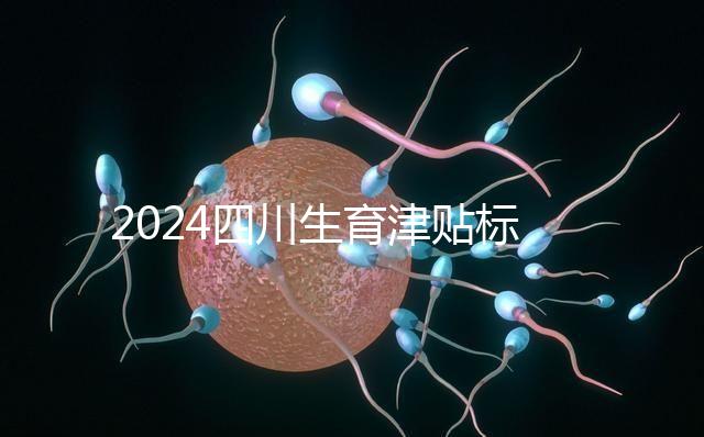 2024四川生育津貼標準出爐，成都、達州報銷費用不同