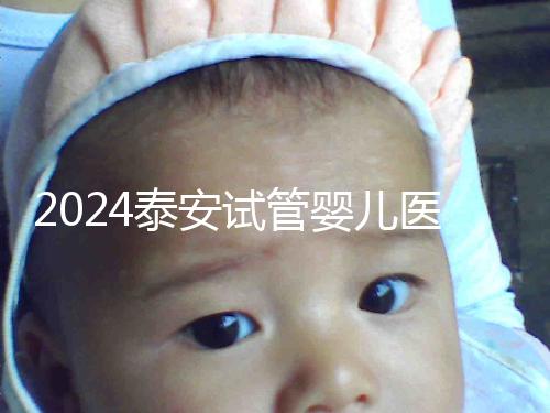 2024泰安試管嬰兒醫(yī)院排行榜發(fā)布，助孕認準(zhǔn)這些機構(gòu)