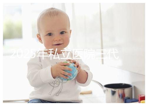 2025年私立醫院三代試管嬰兒費用較高，公開收費標準助你提前做好經濟準備！