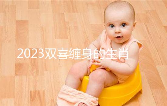 2023雙喜纏身的生肖匯總，虎、雞財氣沖天桃花臨門